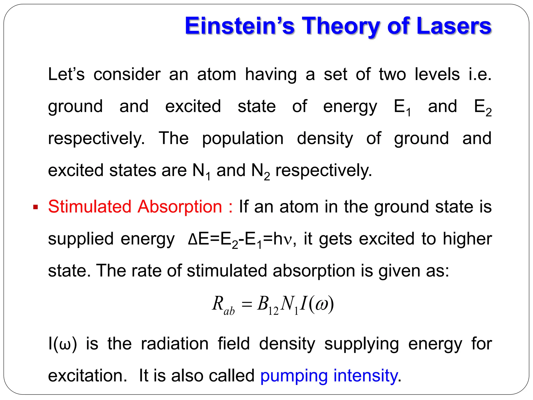 Let’s consider an atom having a set of two levels i.e.
ground and excited state of energy E1 and E2
respectively. The population density of ground and
excited states are N1 and N2 respectively.
 Stimulated Absorption : If an atom in the ground state is
supplied energy ΔE=E2-E1=h, it gets excited to higher
state. The rate of stimulated absorption is given as:
I(ω) is the radiation field density supplying energy for
excitation. It is also called pumping intensity.
Einstein’s Theory of Lasers
)
(
1
12 
I
N
B
Rab 
 