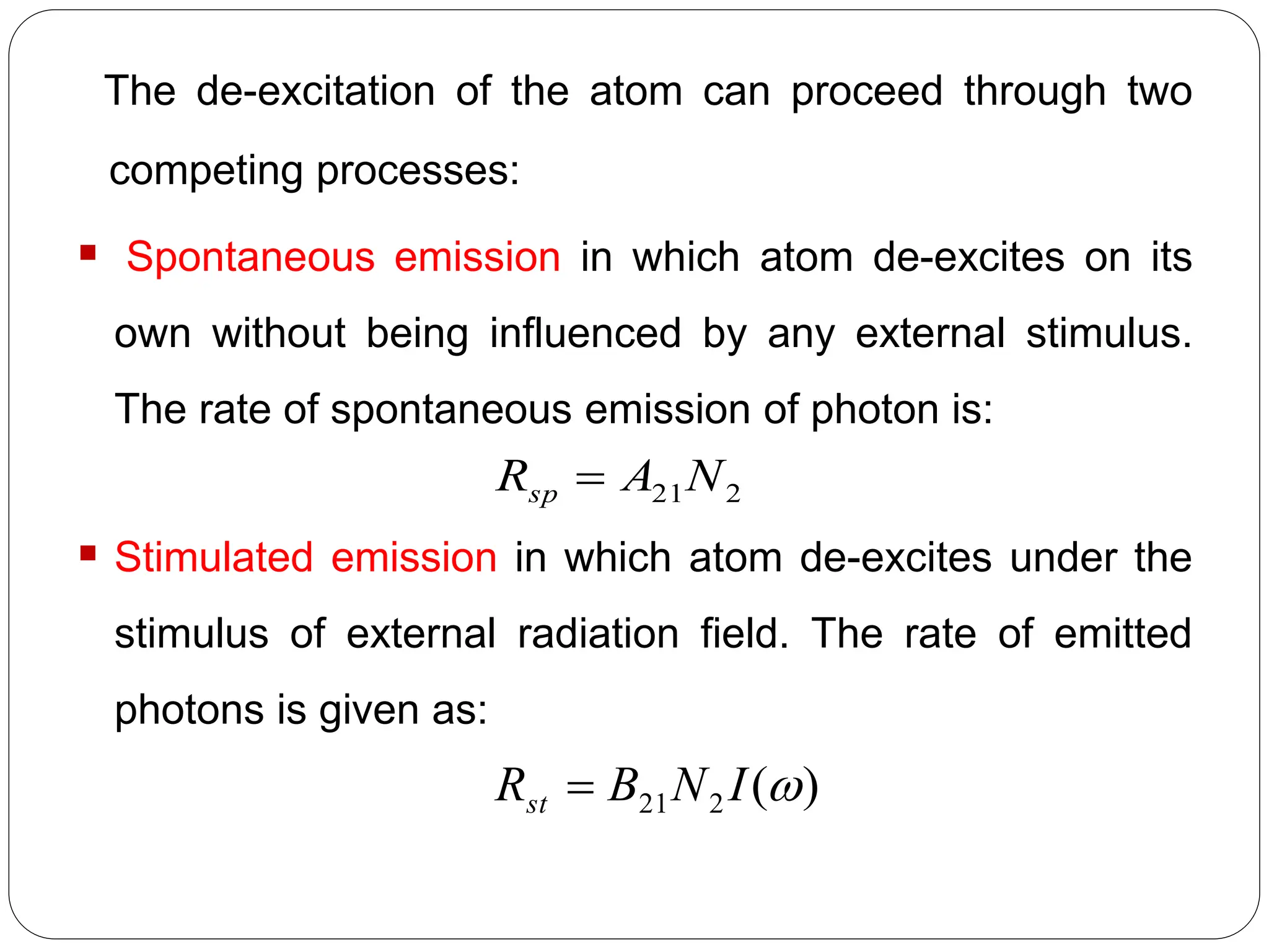 The de-excitation of the atom can proceed through two
competing processes:
 Spontaneous emission in which atom de-excites on its
own without being influenced by any external stimulus.
The rate of spontaneous emission of photon is:
 Stimulated emission in which atom de-excites under the
stimulus of external radiation field. The rate of emitted
photons is given as:
2
21N
A
Rsp 
)
(
2
21 
I
N
B
Rst 
 