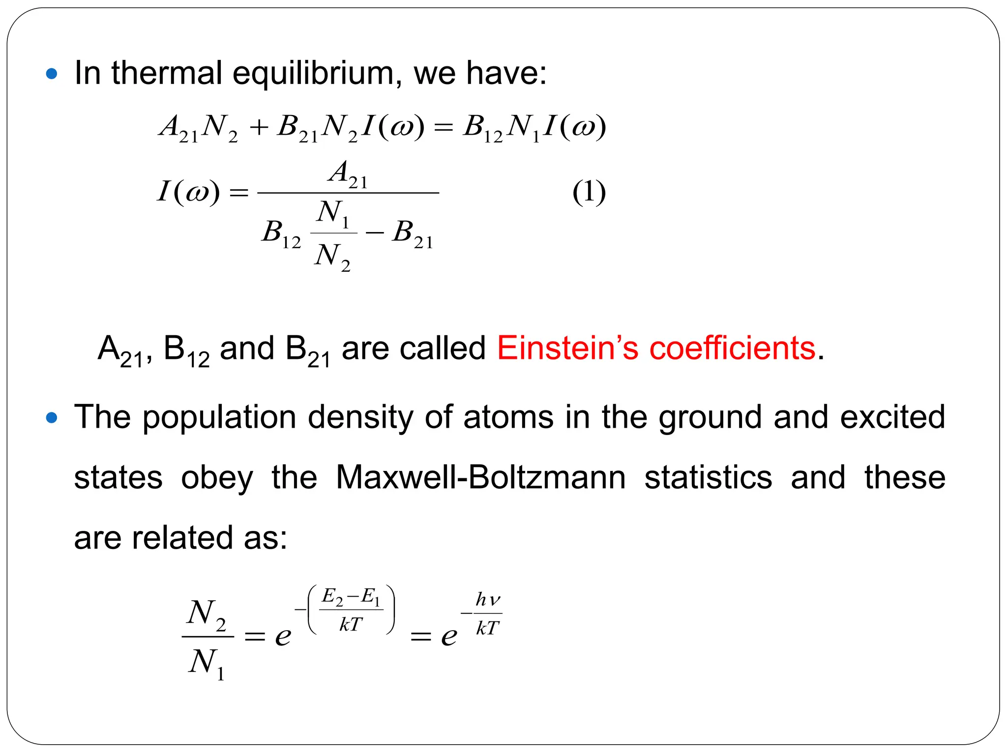  In thermal equilibrium, we have:
A21, B12 and B21 are called Einstein’s coefficients.
 The population density of atoms in the ground and excited
states obey the Maxwell-Boltzmann statistics and these
are related as:
kT
h
kT
E
E
e
e
N
N







 



1
2
1
2
)
1
(
)
(
)
(
)
(
21
2
1
12
21
1
12
2
21
2
21
B
N
N
B
A
I
I
N
B
I
N
B
N
A







 