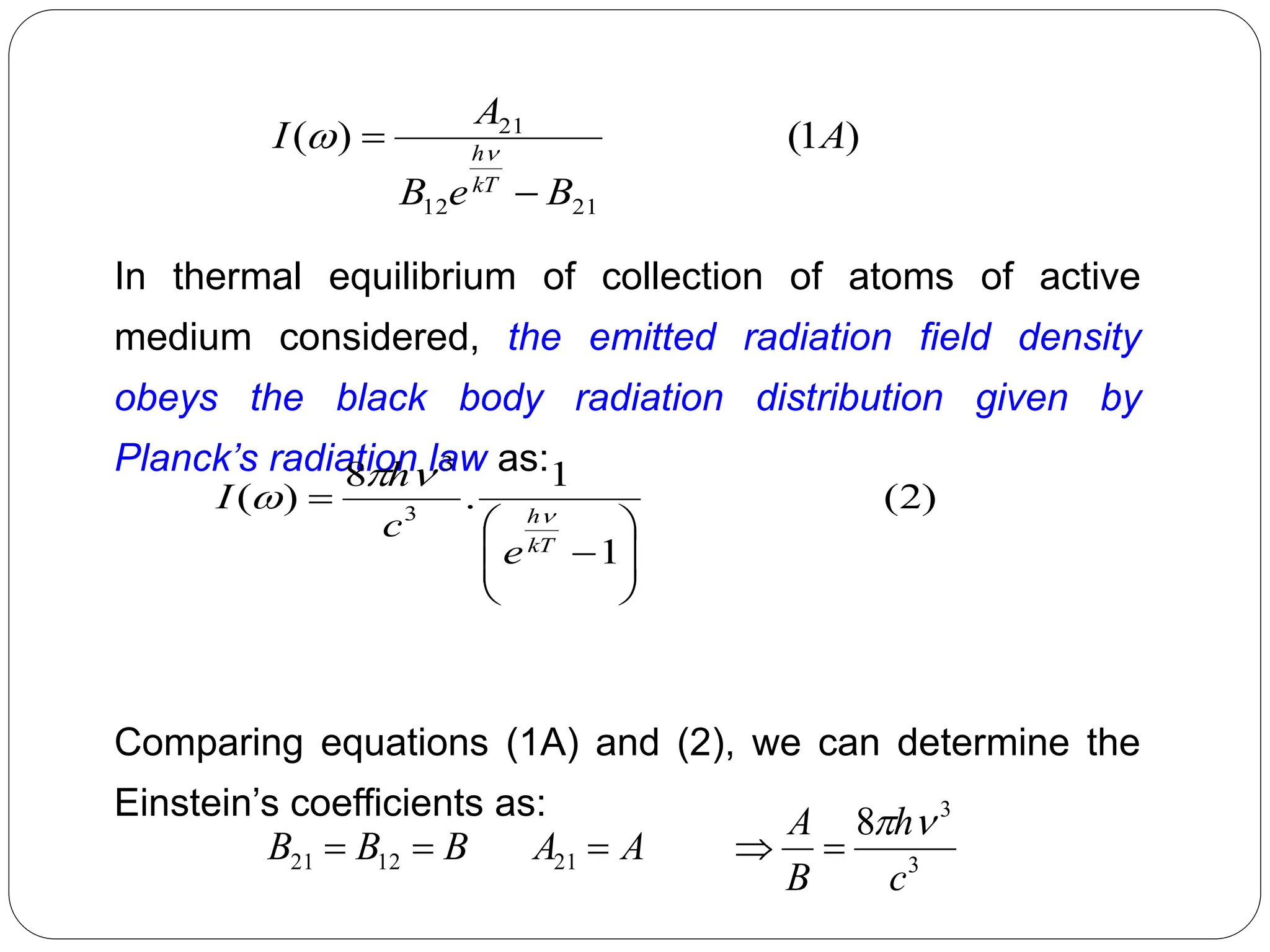 In thermal equilibrium of collection of atoms of active
medium considered, the emitted radiation field density
obeys the black body radiation distribution given by
Planck’s radiation law as:
Comparing equations (1A) and (2), we can determine the
Einstein’s coefficients as:
)
2
(
1
1
.
8
)
( 3
3










kT
h
e
c
h
I 



3
3
21
12
21
8
c
h
B
A
A
A
B
B
B







)
1
(
)
(
21
12
21
A
B
e
B
A
I
kT
h

 

 