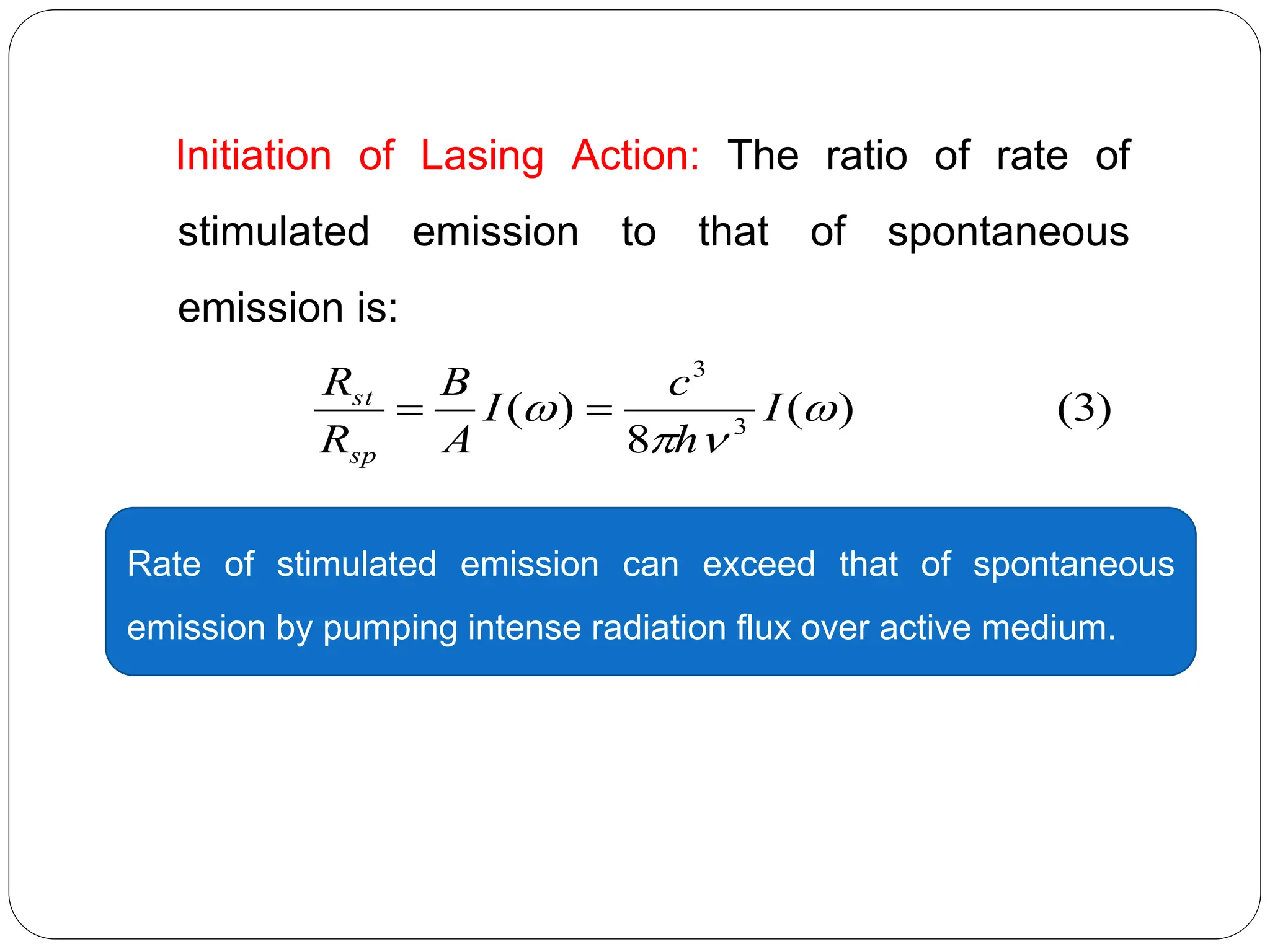 Initiation of Lasing Action: The ratio of rate of
stimulated emission to that of spontaneous
emission is:
)
3
(
)
(
8
)
( 3
3



 I
h
c
I
A
B
R
R
sp
st


Rate of stimulated emission can exceed that of spontaneous
emission by pumping intense radiation flux over active medium.
 
