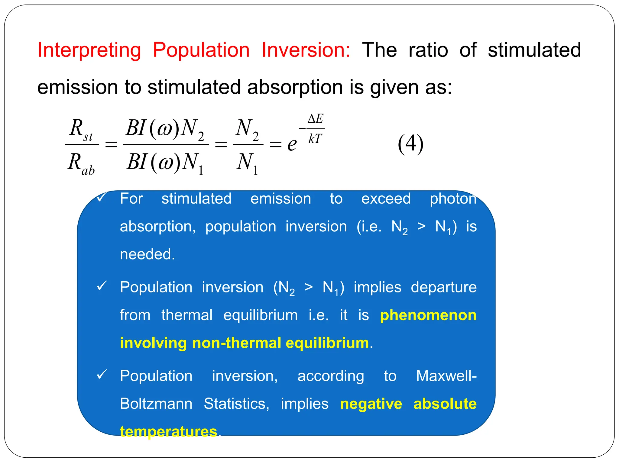 Interpreting Population Inversion: The ratio of stimulated
emission to stimulated absorption is given as:
)
4
(
)
(
)
(
1
2
1
2 kT
E
ab
st
e
N
N
N
BI
N
BI
R
R







 For stimulated emission to exceed photon
absorption, population inversion (i.e. N2 > N1) is
needed.
 Population inversion (N2 > N1) implies departure
from thermal equilibrium i.e. it is phenomenon
involving non-thermal equilibrium.
 Population inversion, according to Maxwell-
Boltzmann Statistics, implies negative absolute
temperatures.
 