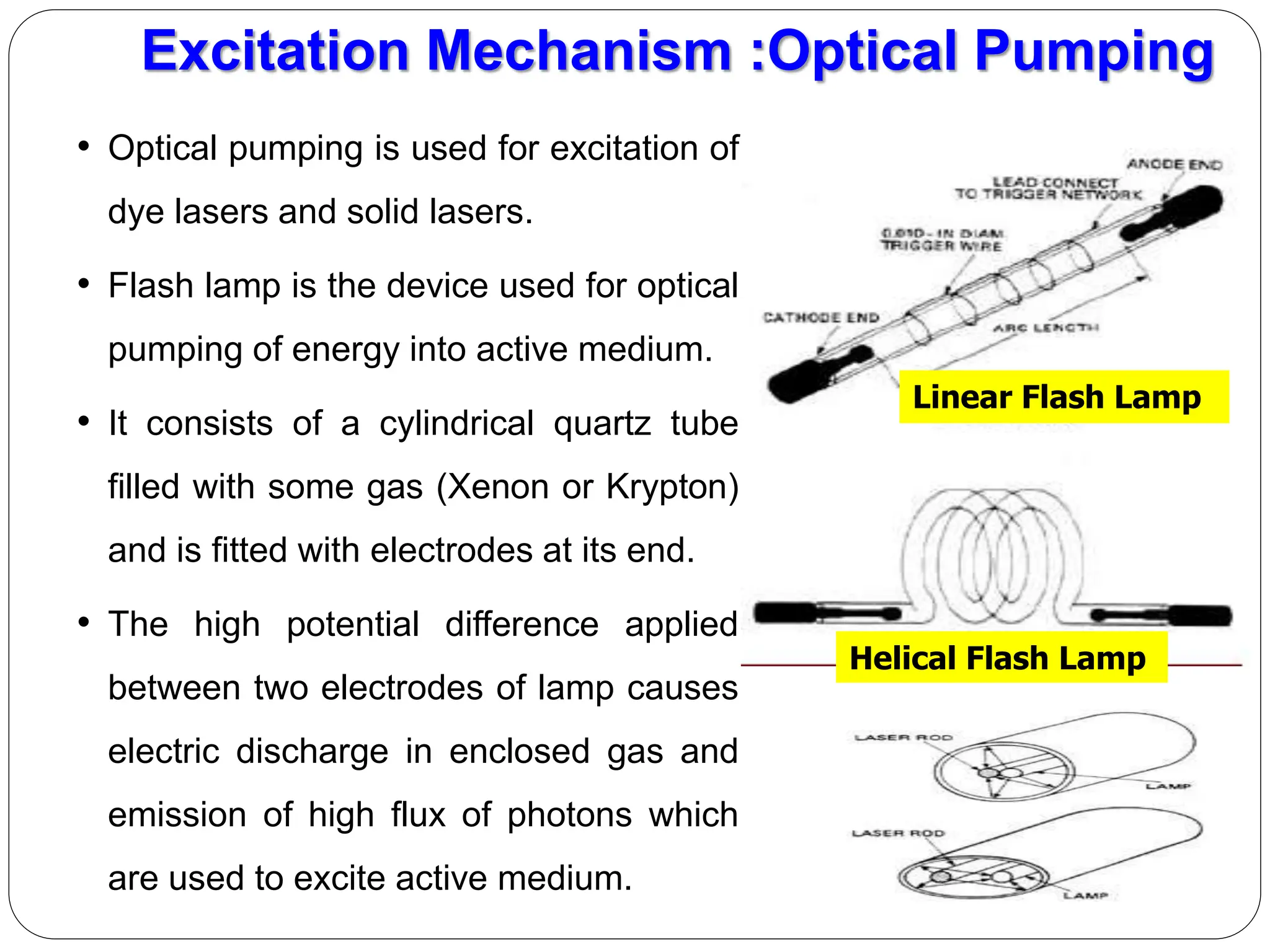 • Optical pumping is used for excitation of
dye lasers and solid lasers.
• Flash lamp is the device used for optical
pumping of energy into active medium.
• It consists of a cylindrical quartz tube
filled with some gas (Xenon or Krypton)
and is fitted with electrodes at its end.
• The high potential difference applied
between two electrodes of lamp causes
electric discharge in enclosed gas and
emission of high flux of photons which
are used to excite active medium.
Excitation Mechanism :Optical Pumping
Linear Flash Lamp
Helical Flash Lamp
 