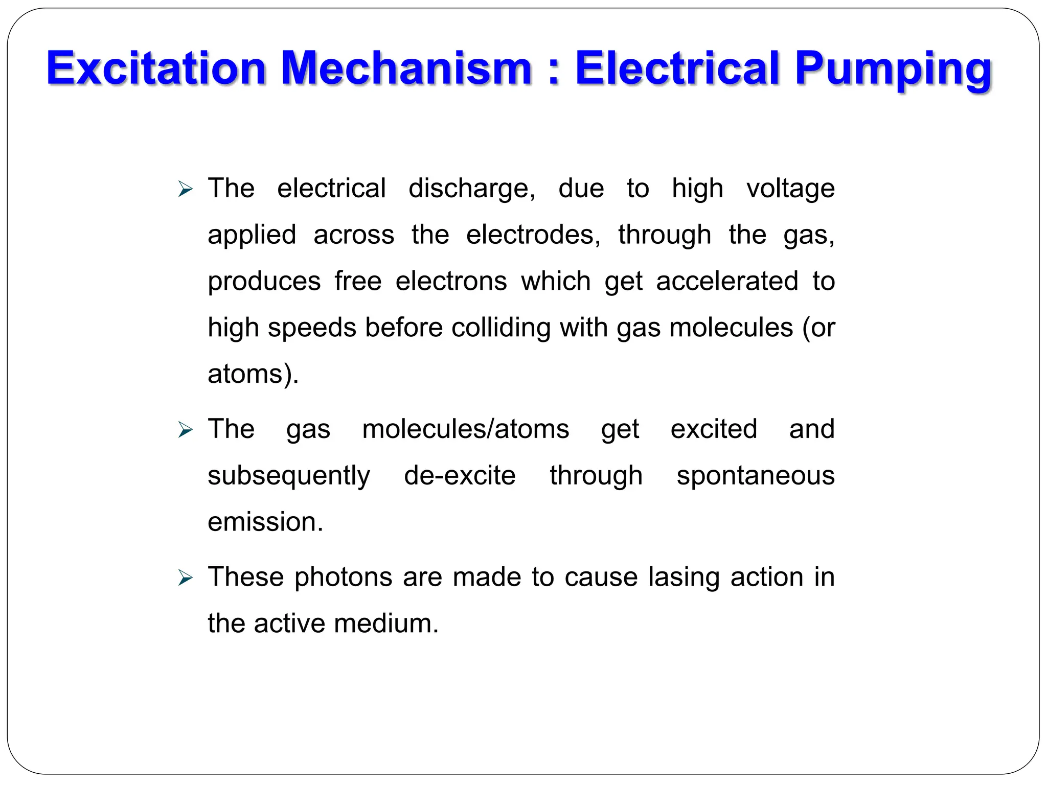  The electrical discharge, due to high voltage
applied across the electrodes, through the gas,
produces free electrons which get accelerated to
high speeds before colliding with gas molecules (or
atoms).
 The gas molecules/atoms get excited and
subsequently de-excite through spontaneous
emission.
 These photons are made to cause lasing action in
the active medium.
Excitation Mechanism : Electrical Pumping
 
