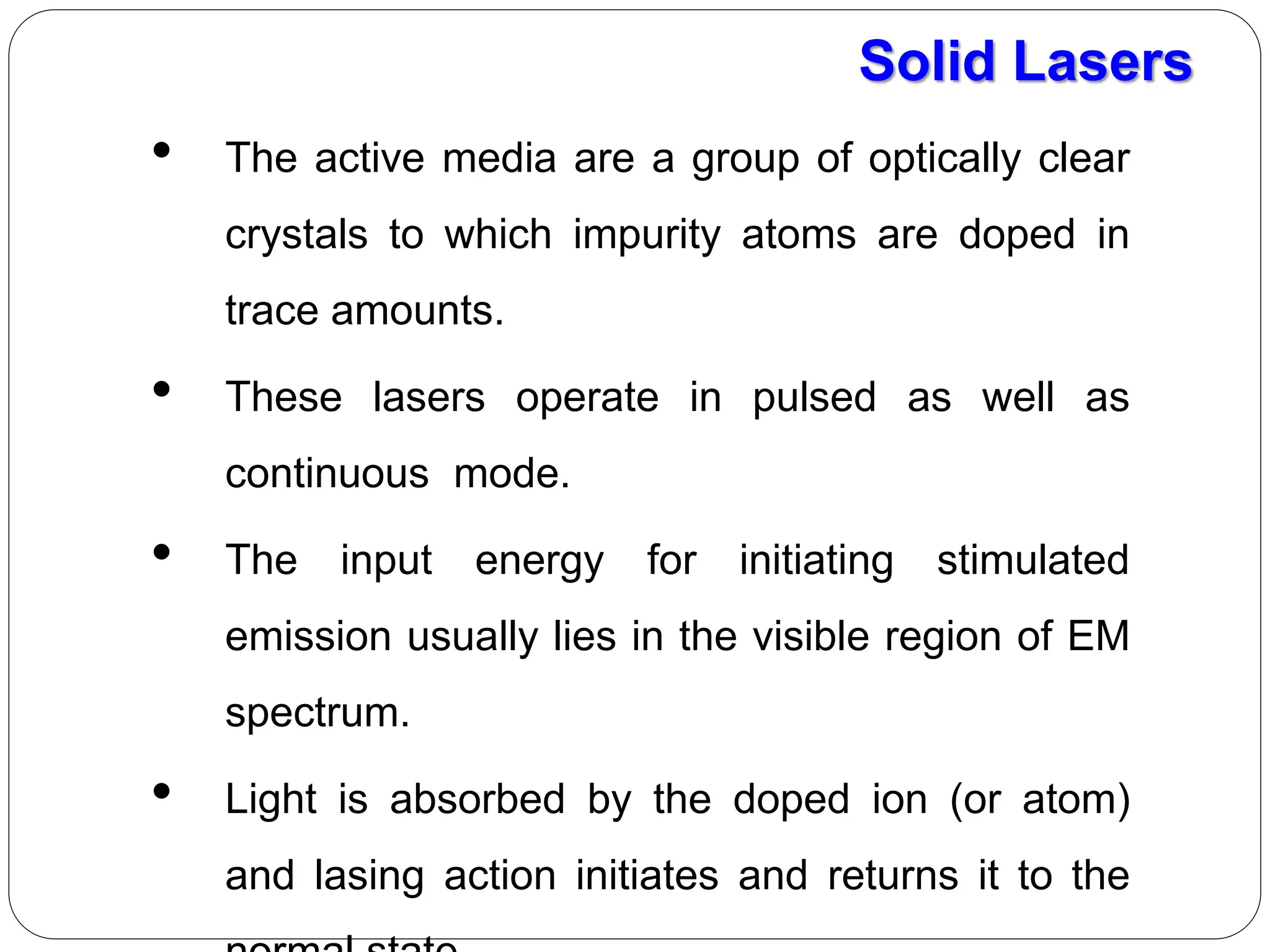 • The active media are a group of optically clear
crystals to which impurity atoms are doped in
trace amounts.
• These lasers operate in pulsed as well as
continuous mode.
• The input energy for initiating stimulated
emission usually lies in the visible region of EM
spectrum.
• Light is absorbed by the doped ion (or atom)
and lasing action initiates and returns it to the
Solid Lasers
 