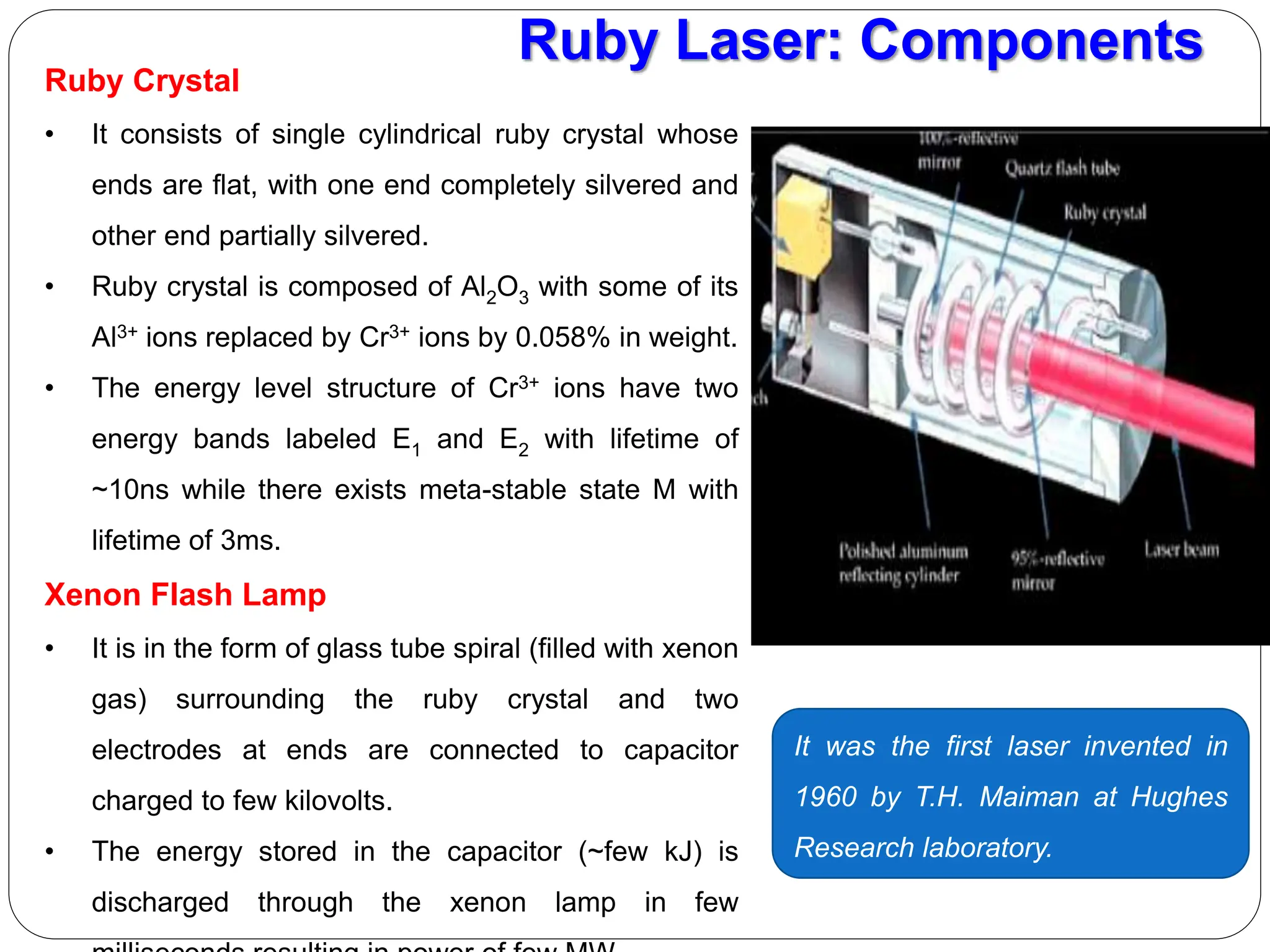 Ruby Laser: Components
Ruby Crystal
• It consists of single cylindrical ruby crystal whose
ends are flat, with one end completely silvered and
other end partially silvered.
• Ruby crystal is composed of Al2O3 with some of its
Al3+ ions replaced by Cr3+ ions by 0.058% in weight.
• The energy level structure of Cr3+ ions have two
energy bands labeled E1 and E2 with lifetime of
~10ns while there exists meta-stable state M with
lifetime of 3ms.
Xenon Flash Lamp
• It is in the form of glass tube spiral (filled with xenon
gas) surrounding the ruby crystal and two
electrodes at ends are connected to capacitor
charged to few kilovolts.
• The energy stored in the capacitor (~few kJ) is
discharged through the xenon lamp in few
It was the first laser invented in
1960 by T.H. Maiman at Hughes
Research laboratory.
 