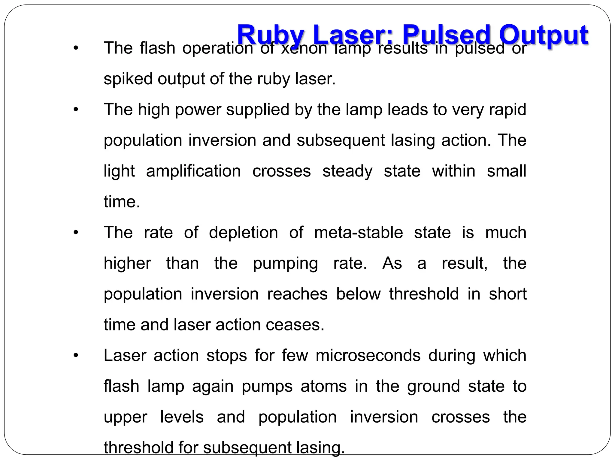 • The flash operation of xenon lamp results in pulsed or
spiked output of the ruby laser.
• The high power supplied by the lamp leads to very rapid
population inversion and subsequent lasing action. The
light amplification crosses steady state within small
time.
• The rate of depletion of meta-stable state is much
higher than the pumping rate. As a result, the
population inversion reaches below threshold in short
time and laser action ceases.
• Laser action stops for few microseconds during which
flash lamp again pumps atoms in the ground state to
upper levels and population inversion crosses the
threshold for subsequent lasing.
Ruby Laser: Pulsed Output
 