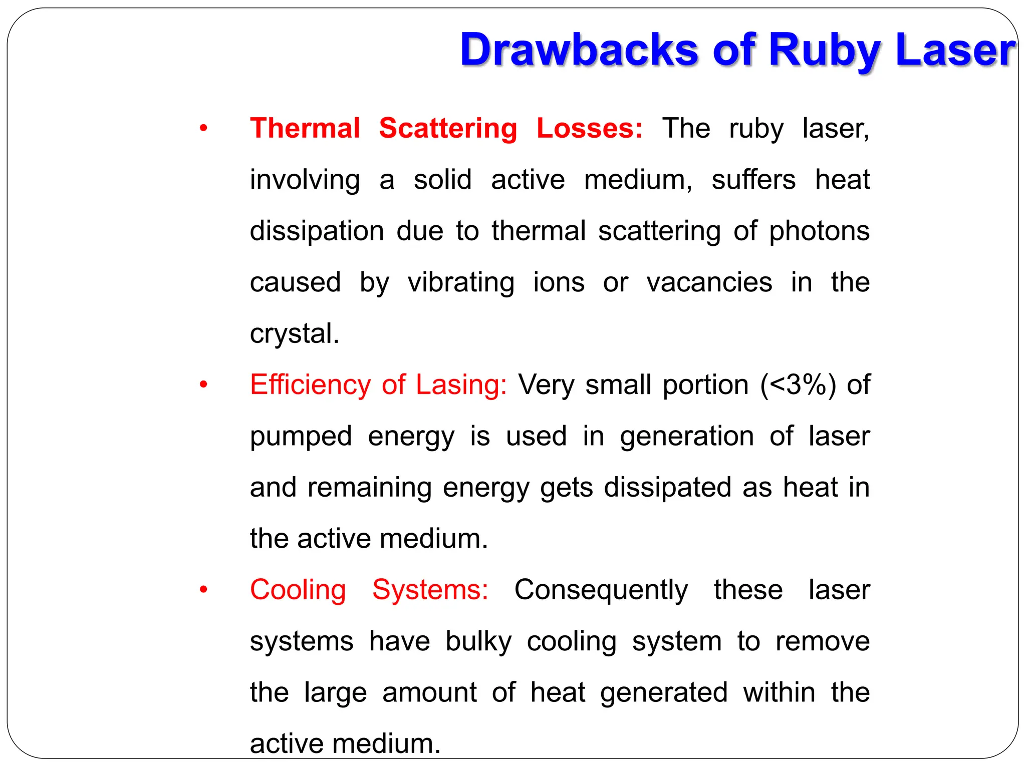 • Thermal Scattering Losses: The ruby laser,
involving a solid active medium, suffers heat
dissipation due to thermal scattering of photons
caused by vibrating ions or vacancies in the
crystal.
• Efficiency of Lasing: Very small portion (<3%) of
pumped energy is used in generation of laser
and remaining energy gets dissipated as heat in
the active medium.
• Cooling Systems: Consequently these laser
systems have bulky cooling system to remove
the large amount of heat generated within the
active medium.
Drawbacks of Ruby Laser
 