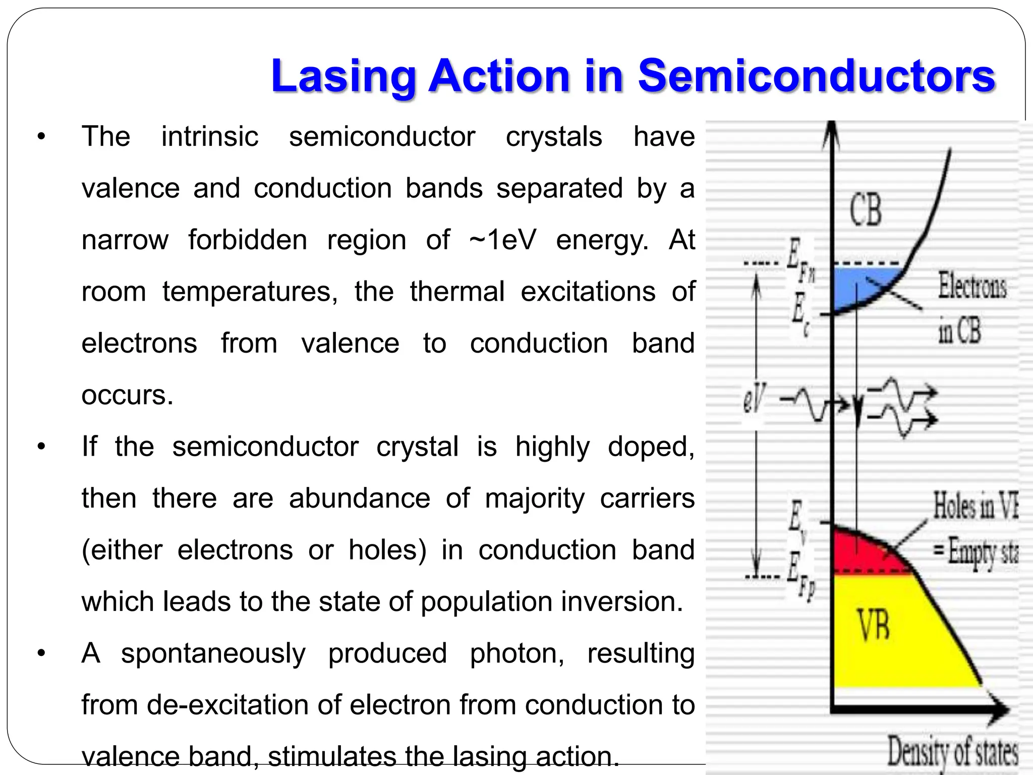 • The intrinsic semiconductor crystals have
valence and conduction bands separated by a
narrow forbidden region of ~1eV energy. At
room temperatures, the thermal excitations of
electrons from valence to conduction band
occurs.
• If the semiconductor crystal is highly doped,
then there are abundance of majority carriers
(either electrons or holes) in conduction band
which leads to the state of population inversion.
• A spontaneously produced photon, resulting
from de-excitation of electron from conduction to
valence band, stimulates the lasing action.
Lasing Action in Semiconductors
 