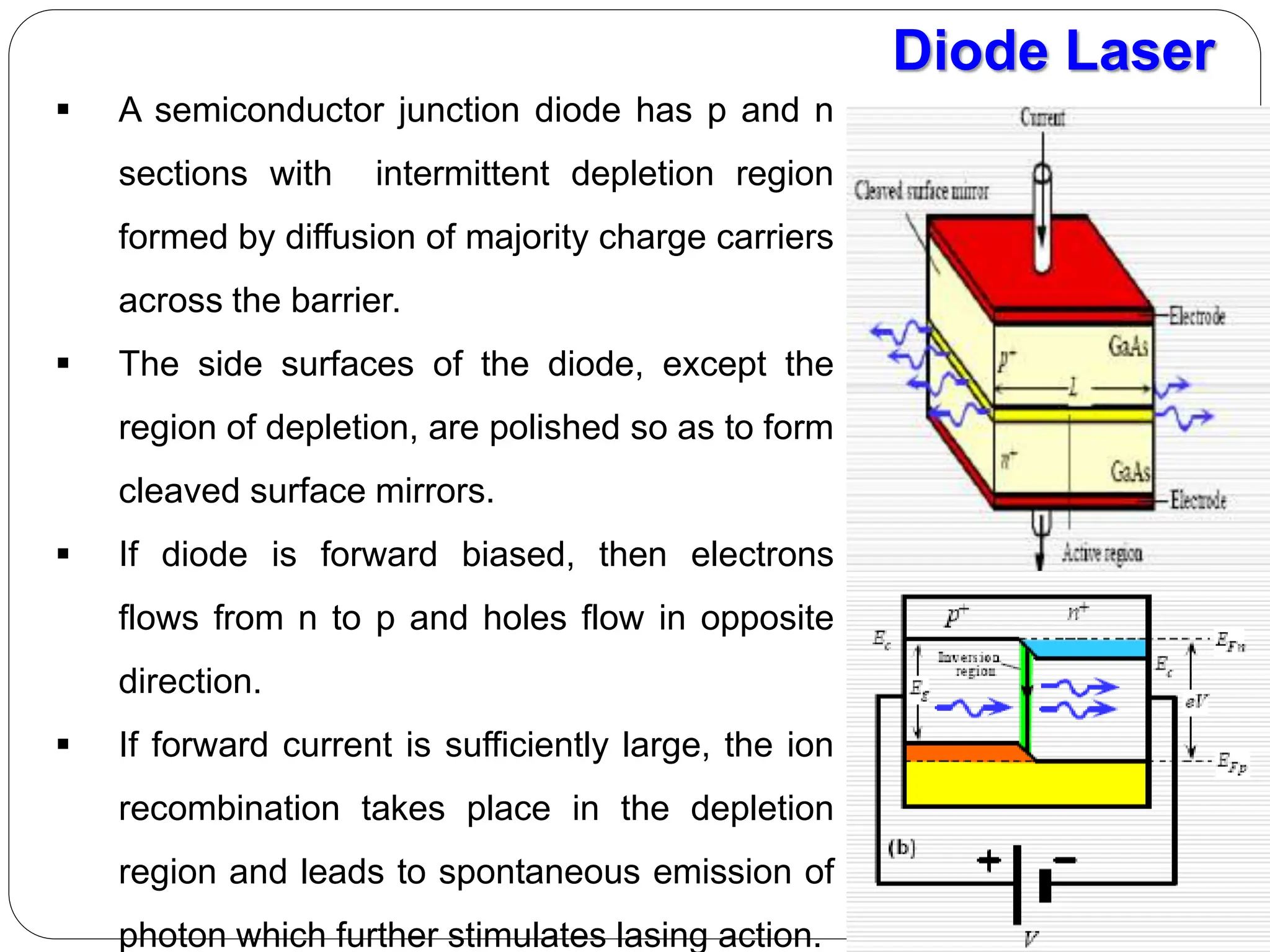 Diode Laser
 A semiconductor junction diode has p and n
sections with intermittent depletion region
formed by diffusion of majority charge carriers
across the barrier.
 The side surfaces of the diode, except the
region of depletion, are polished so as to form
cleaved surface mirrors.
 If diode is forward biased, then electrons
flows from n to p and holes flow in opposite
direction.
 If forward current is sufficiently large, the ion
recombination takes place in the depletion
region and leads to spontaneous emission of
photon which further stimulates lasing action.
 