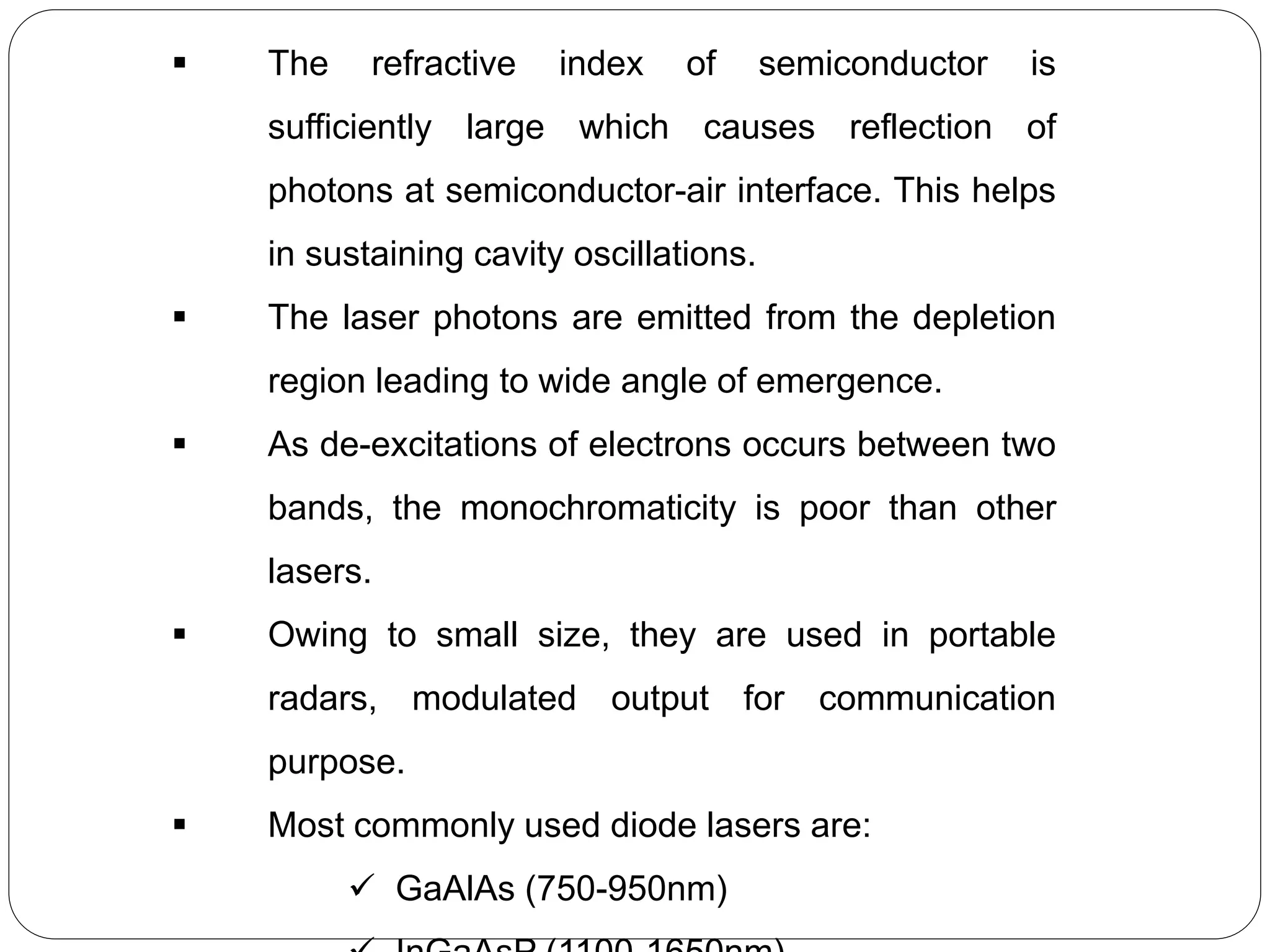  The refractive index of semiconductor is
sufficiently large which causes reflection of
photons at semiconductor-air interface. This helps
in sustaining cavity oscillations.
 The laser photons are emitted from the depletion
region leading to wide angle of emergence.
 As de-excitations of electrons occurs between two
bands, the monochromaticity is poor than other
lasers.
 Owing to small size, they are used in portable
radars, modulated output for communication
purpose.
 Most commonly used diode lasers are:
 GaAlAs (750-950nm)
 