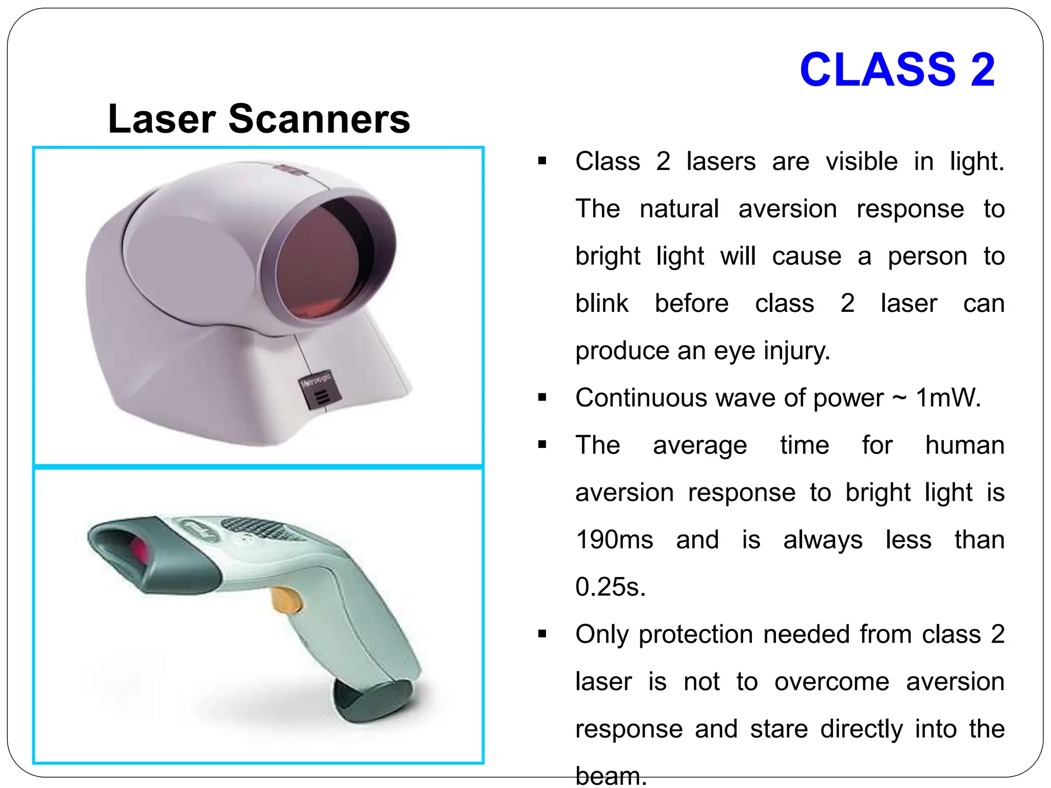 CLASS 2
Laser Scanners
 Class 2 lasers are visible in light.
The natural aversion response to
bright light will cause a person to
blink before class 2 laser can
produce an eye injury.
 Continuous wave of power ~ 1mW.
 The average time for human
aversion response to bright light is
190ms and is always less than
0.25s.
 Only protection needed from class 2
laser is not to overcome aversion
response and stare directly into the
beam.
 