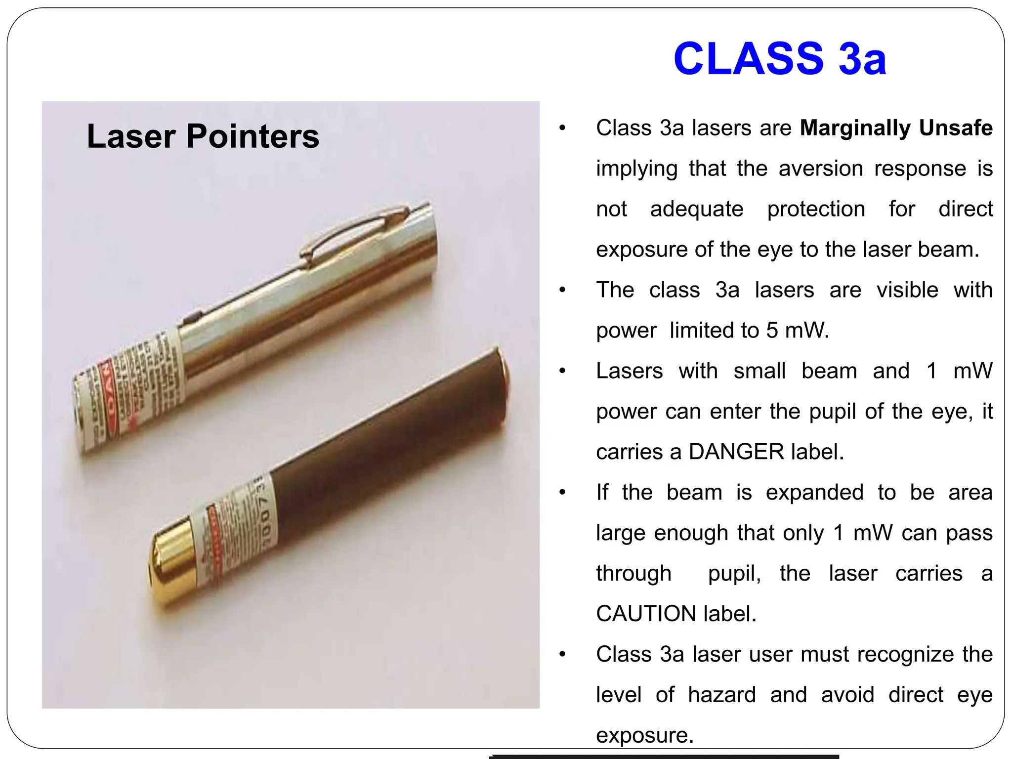 CLASS 3a
Laser Pointers • Class 3a lasers are Marginally Unsafe
implying that the aversion response is
not adequate protection for direct
exposure of the eye to the laser beam.
• The class 3a lasers are visible with
power limited to 5 mW.
• Lasers with small beam and 1 mW
power can enter the pupil of the eye, it
carries a DANGER label.
• If the beam is expanded to be area
large enough that only 1 mW can pass
through pupil, the laser carries a
CAUTION label.
• Class 3a laser user must recognize the
level of hazard and avoid direct eye
exposure.
 