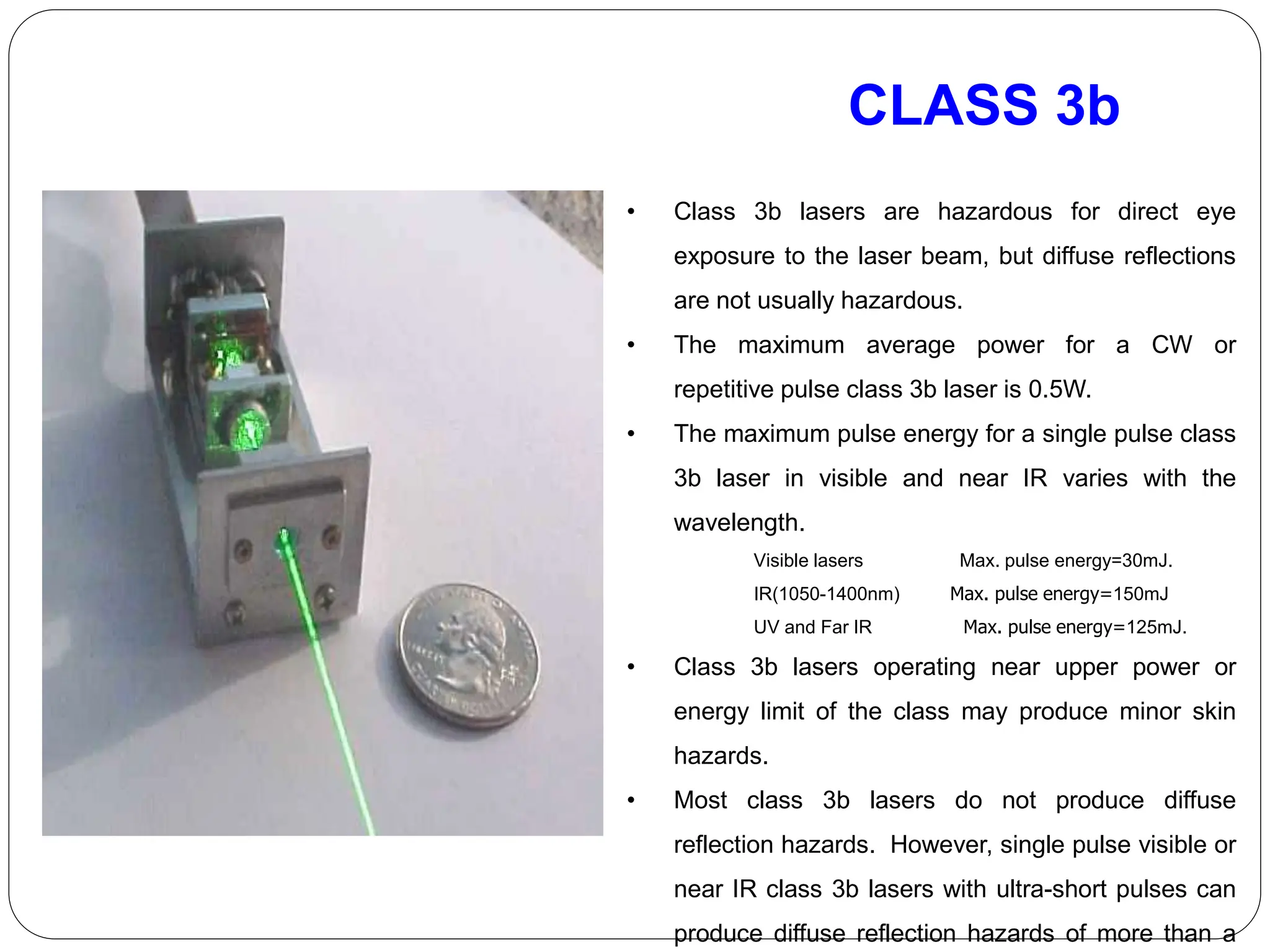CLASS 3b
• Class 3b lasers are hazardous for direct eye
exposure to the laser beam, but diffuse reflections
are not usually hazardous.
• The maximum average power for a CW or
repetitive pulse class 3b laser is 0.5W.
• The maximum pulse energy for a single pulse class
3b laser in visible and near IR varies with the
wavelength.
Visible lasers Max. pulse energy=30mJ.
IR(1050-1400nm) Max. pulse energy=150mJ
UV and Far IR Max. pulse energy=125mJ.
• Class 3b lasers operating near upper power or
energy limit of the class may produce minor skin
hazards.
• Most class 3b lasers do not produce diffuse
reflection hazards. However, single pulse visible or
near IR class 3b lasers with ultra-short pulses can
produce diffuse reflection hazards of more than a
 