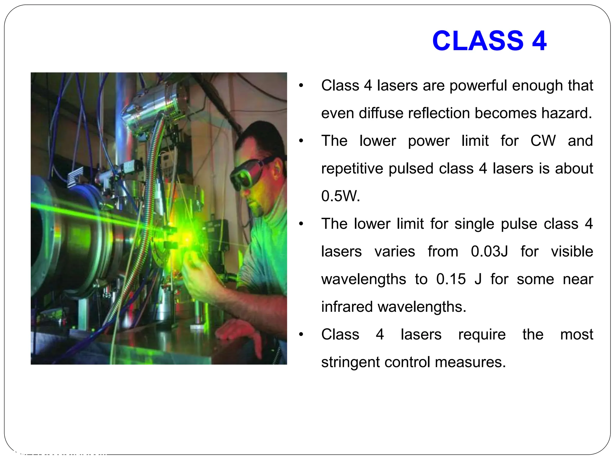 CLASS 4
Laser-Professionals.com
• Class 4 lasers are powerful enough that
even diffuse reflection becomes hazard.
• The lower power limit for CW and
repetitive pulsed class 4 lasers is about
0.5W.
• The lower limit for single pulse class 4
lasers varies from 0.03J for visible
wavelengths to 0.15 J for some near
infrared wavelengths.
• Class 4 lasers require the most
stringent control measures.
 