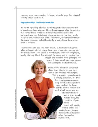 4
you may want to reconsider. Let’s start with the ways that physical
activity affects your heart.
Physical Activity: The Heart Connection
It’s worth repeating: Physical inactivity greatly increases your risk
of developing heart disease. Heart disease occurs when the arteries
that supply blood to the heart muscle become hardened and
narrowed, due to a buildup of plaque on the arteries’ inner walls.
Plaque is the accumulation of fat, cholesterol, and other substances.
As plaque continues to build up in the arteries, blood flow to the
heart is reduced.
Heart disease can lead to a heart attack. A heart attack happens
when a cholesterol-rich plaque bursts and releases its contents into
the bloodstream. This causes a blood clot to form over the plaque,
totally blocking blood flow through the artery and preventing vital
oxygen and nutrients from getting to the
heart. A heart attack can cause perma-
nent damage to the heart muscle.
Some people aren’t too concerned
about heart disease because they
think it can be cured with surgery.
This is a myth. Heart disease is
a lifelong condition. It’s true
that certain procedures can
help blood and oxygen flow
more easily to the heart.
But the arteries remain dam-
aged, which means you are
still more likely to
have a heart attack.
What’s more, the
condition of your
blood
vessels will steadily
worsen unless you
make changes in your
daily habits and control
other factors that
increase risk.
YourGuidetoPhysicalActivityandYourHeart
 