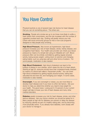 6
YourGuidetoPhysicalActivityandYourHeart
You Have Control
Physical inactivity is one of several major risk factors for heart disease
that you can do something about. The others are:
Smoking. People who smoke are up to six times more likely to suffer a
heart attack than nonsmokers, and the risk increases with the number of
cigarettes smoked each day. Quitting will greatly reduce your risk.
Check with local community groups for free or low-cost programs
designed to help people stop smoking.
High Blood Pressure. Also known as hypertension, high blood
pressure increases your risk of heart disease, stroke, kidney disease, and
congestive heart failure. Your health care provider can check your blood
pressure by means of a simple test using an inflatable arm cuff. Blood
pressure often can be entirely controlled by getting regular physical
activity, losing excess weight, cutting down on alcohol, and changing
eating habits, such as using less salt and other forms of sodium. For
some people, medication is also needed.
High Blood Cholesterol. High blood cholesterol can lead to the
buildup of plaque in your arteries, which raises the risk of a heart attack.
Starting at age 20, everyone should have their cholesterol levels checked
by means of a blood test called a “lipoprotein profile.” You can lower
high blood cholesterol by getting regular physical activity, eating less
saturated fat and trans fat, and managing your weight. In some cases,
medication is also needed.
Overweight. If you are overweight or obese, you are more likely to
develop heart disease even if you have no other risk factors. Ask your
doctor to help you determine whether you need to lose weight for
your health. The good news: Losing just 5–10 percent of your current
weight will help to lower your risk of heart disease and many other
medical disorders.
Diabetes greatly increases your risk for heart disease, stroke, and other
serious diseases. Ask your doctor whether you should be tested for it.
Many people at high risk for diabetes can prevent or delay the disease
by reducing calories as part of a healthy eating plan, and by becoming
more physically active. If you already have diabetes, work closely with
your doctor to manage it.
 