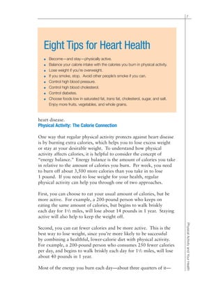heart disease.
Physical Activity: The Calorie Connection
One way that regular physical activity protects against heart disease
is by burning extra calories, which helps you to lose excess weight
or stay at your desirable weight. To understand how physical
activity affects calories, it is helpful to consider the concept of
“energy balance.” Energy balance is the amount of calories you take
in relative to the amount of calories you burn. Per week, you need
to burn off about 3,500 more calories than you take in to lose
1 pound. If you need to lose weight for your health, regular
physical activity can help you through one of two approaches.
First, you can choose to eat your usual amount of calories, but be
more active. For example, a 200-pound person who keeps on
eating the same amount of calories, but begins to walk briskly
each day for 11/2 miles, will lose about 14 pounds in 1 year. Staying
active will also help to keep the weight off.
Second, you can eat fewer calories and be more active. This is the
best way to lose weight, since you’re more likely to be successful
by combining a healthful, lower-calorie diet with physical activity.
For example, a 200-pound person who consumes 250 fewer calories
per day, and begins to walk briskly each day for 11/2 miles, will lose
about 40 pounds in 1 year.
Most of the energy you burn each day—about three quarters of it—
7
PhysicalActivityandYourHealth
Eight Tips for Heart Health
● Become—and stay—physically active.
● Balance your calorie intake with the calories you burn in physical activity.
● Lose weight if you’re overweight.
● If you smoke, stop. Avoid other people’s smoke if you can.
● Control high blood pressure.
● Control high blood cholesterol.
● Control diabetes.
● Choose foods low in saturated fat, trans fat, cholesterol, sugar, and salt.
Enjoy more fruits, vegetables, and whole grains.
 