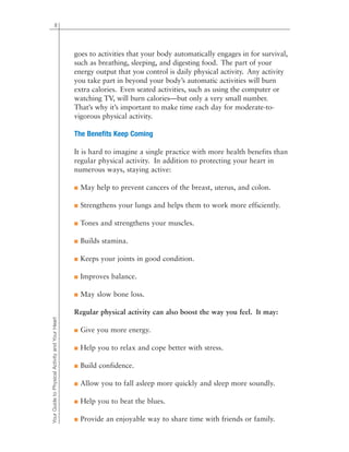 goes to activities that your body automatically engages in for survival,
such as breathing, sleeping, and digesting food. The part of your
energy output that you control is daily physical activity. Any activity
you take part in beyond your body’s automatic activities will burn
extra calories. Even seated activities, such as using the computer or
watching TV, will burn calories—but only a very small number.
That’s why it’s important to make time each day for moderate-to-
vigorous physical activity.
The Benefits Keep Coming
It is hard to imagine a single practice with more health benefits than
regular physical activity. In addition to protecting your heart in
numerous ways, staying active:
■ May help to prevent cancers of the breast, uterus, and colon.
■ Strengthens your lungs and helps them to work more efficiently.
■ Tones and strengthens your muscles.
■ Builds stamina.
■ Keeps your joints in good condition.
■ Improves balance.
■ May slow bone loss.
Regular physical activity can also boost the way you feel. It may:
■ Give you more energy.
■ Help you to relax and cope better with stress.
■ Build confidence.
■ Allow you to fall asleep more quickly and sleep more soundly.
■ Help you to beat the blues.
■ Provide an enjoyable way to share time with friends or family.
8
YourGuidetoPhysicalActivityandYourHeart
 