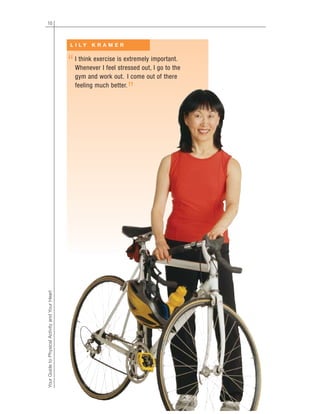 10
YourGuidetoPhysicalActivityandYourHeart
I think exercise is extremely important.
Whenever I feel stressed out, I go to the
gym and work out. I come out of there
feeling much better.
L I L Y K R A M E R
“
”
 