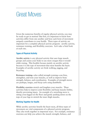 Given the numerous benefits of regular physical activity, you may
be ready to get in motion! But first, it’s important to know how
activities differ from one another and how each form of movement
uniquely contributes to your health. Three types of activity are
important for a complete physical activity program: aerobic activity,
resistance training, and flexibility exercises. Let’s take a brief look
at each one.
Types of Physical Activity
Aerobic activity is any physical activity that uses large muscle
groups and causes your body to use more oxygen than it would
while resting. This booklet focuses mainly on aerobic activity
because it is the type of movement that most benefits the heart.
Examples of aerobic activity are brisk walking, jogging, and
bicycling.
Resistance training—also called strength training—can firm,
strengthen, and tone your muscles, as well as improve bone
strength, balance, and coordination. Examples of strength moves
are pushups, lunges, and bicep curls using dumbbells.
Flexibility exercises stretch and lengthen your muscles. These
activities help to improve joint flexibility and keep muscles limber,
thereby preventing injury. An example of a stretching move is
sitting cross-legged on the floor and gently pushing down on the
tops of your legs to stretch the inner thigh muscles.
Working Together for Health
While aerobic activities benefit the heart most, all three types of
movement are vital components of a physical activity program.
They also work together in important ways. For example, resistance
exercises can help you achieve the muscle strength, balance, and
11
GreatMoves
Great Moves
 