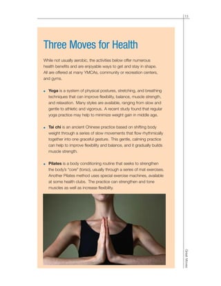 13
GreatMoves
Three Moves for Health
While not usually aerobic, the activities below offer numerous
health benefits and are enjoyable ways to get and stay in shape.
All are offered at many YMCAs, community or recreation centers,
and gyms.
● Yoga is a system of physical postures, stretching, and breathing
techniques that can improve flexibility, balance, muscle strength,
and relaxation. Many styles are available, ranging from slow and
gentle to athletic and vigorous. A recent study found that regular
yoga practice may help to minimize weight gain in middle age.
● Tai chi is an ancient Chinese practice based on shifting body
weight through a series of slow movements that flow rhythmically
together into one graceful gesture. This gentle, calming practice
can help to improve flexibility and balance, and it gradually builds
muscle strength.
● Pilates is a body conditioning routine that seeks to strengthen
the body’s “core” (torso), usually through a series of mat exercises.
Another Pilates method uses special exercise machines, available
at some health clubs. The practice can strengthen and tone
muscles as well as increase flexibility.
 