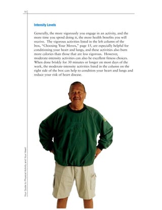 14
Intensity Levels
Generally, the more vigorously you engage in an activity, and the
more time you spend doing it, the more health benefits you will
receive. The vigorous activities listed in the left column of the
box, “Choosing Your Moves,” page 15, are especially helpful for
conditioning your heart and lungs, and these activities also burn
more calories than those that are less vigorous. However,
moderate-intensity activities can also be excellent fitness choices.
When done briskly for 30 minutes or longer on most days of the
week, the moderate-intensity activities listed in the column on the
right side of the box can help to condition your heart and lungs and
reduce your risk of heart disease.
YourGuidetoPhysicalActivityandYourHeart
 