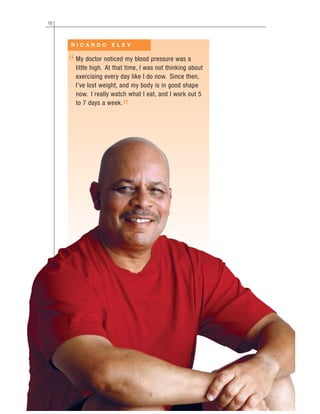 16
My doctor noticed my blood pressure was a
little high. At that time, I was not thinking about
exercising every day like I do now. Since then,
I’ve lost weight, and my body is in good shape
now. I really watch what I eat, and I work out 5
to 7 days a week.
R I C A R D O E L E Y
“
”
 