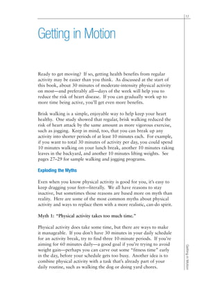 17
GettinginMotion
Ready to get moving? If so, getting health benefits from regular
activity may be easier than you think. As discussed at the start of
this book, about 30 minutes of moderate-intensity physical activity
on most—and preferably all—days of the week will help you to
reduce the risk of heart disease. If you can gradually work up to
more time being active, you’ll get even more benefits.
Brisk walking is a simple, enjoyable way to help keep your heart
healthy. One study showed that regular, brisk walking reduced the
risk of heart attack by the same amount as more vigorous exercise,
such as jogging. Keep in mind, too, that you can break up any
activity into shorter periods of at least 10 minutes each. For example,
if you want to total 30 minutes of activity per day, you could spend
10 minutes walking on your lunch break, another 10 minutes raking
leaves in the backyard, and another 10 minutes lifting weights. See
pages 27–29 for sample walking and jogging programs.
Exploding the Myths
Even when you know physical activity is good for you, it’s easy to
keep dragging your feet—literally. We all have reasons to stay
inactive, but sometimes those reasons are based more on myth than
reality. Here are some of the most common myths about physical
activity and ways to replace them with a more realistic, can-do spirit.
Myth 1: “Physical activity takes too much time.”
Physical activity does take some time, but there are ways to make
it manageable. If you don’t have 30 minutes in your daily schedule
for an activity break, try to find three 10-minute periods. If you’re
aiming for 60 minutes daily—a good goal if you’re trying to avoid
weight gain—perhaps you can carve out some “fitness time” early
in the day, before your schedule gets too busy. Another idea is to
combine physical activity with a task that’s already part of your
daily routine, such as walking the dog or doing yard chores.
Getting in Motion
 