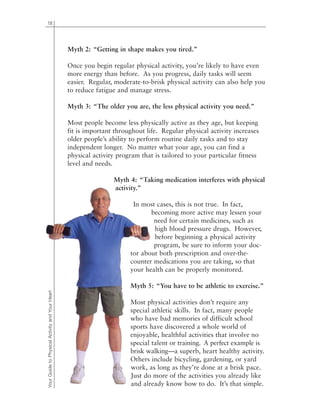 18
Myth 2: “Getting in shape makes you tired.”
Once you begin regular physical activity, you’re likely to have even
more energy than before. As you progress, daily tasks will seem
easier. Regular, moderate-to-brisk physical activity can also help you
to reduce fatigue and manage stress.
Myth 3: “The older you are, the less physical activity you need.”
Most people become less physically active as they age, but keeping
fit is important throughout life. Regular physical activity increases
older people’s ability to perform routine daily tasks and to stay
independent longer. No matter what your age, you can find a
physical activity program that is tailored to your particular fitness
level and needs.
Myth 4: “Taking medication interferes with physical
activity.”
In most cases, this is not true. In fact,
becoming more active may lessen your
need for certain medicines, such as
high blood pressure drugs. However,
before beginning a physical activity
program, be sure to inform your doc-
tor about both prescription and over-the-
counter medications you are taking, so that
your health can be properly monitored.
Myth 5: “You have to be athletic to exercise.”
Most physical activities don’t require any
special athletic skills. In fact, many people
who have bad memories of difficult school
sports have discovered a whole world of
enjoyable, healthful activities that involve no
special talent or training. A perfect example is
brisk walking—a superb, heart healthy activity.
Others include bicycling, gardening, or yard
work, as long as they’re done at a brisk pace.
Just do more of the activities you already like
and already know how to do. It’s that simple.
YourGuidetoPhysicalActivityandYourHeart
 
