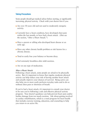 Taking Precautions
Some people should get medical advice before starting, or significantly
increasing, physical activity. Check with your doctor first if you:
■ Are over 50 years old and not used to moderately energetic
activity.
■ Currently have a heart condition, have developed chest pain
within the last month, or have had a heart attack. (Also see
the section, “After a Heart Attack.”)
■ Have a parent or sibling who developed heart disease at an
early age.
■ Have any other chronic health problem or risk factors for a
chronic disease.
■ Tend to easily lose your balance or become dizzy.
■ Feel extremely breathless after mild exertion.
■ Are on any type of medication.
After a Heart Attack
Following a heart attack, some people are afraid to be physically
active. But it’s important to know that regular, moderate physical
activity can help reduce your risk of having another heart attack
and actually improve your chances of survival. Being active can
also help you to more easily perform everyday tasks and to do so
without chest pain or shortness of breath.
If you’ve had a heart attack, it’s important to consult your doctor
to be sure you’re following a safe and effective physical activity
program. Your doctor’s guidance can help prevent heart pain and/or
further damage from too much exertion. Ask about getting involved
in cardiac rehabilitation, which is a total program for heart health
that includes exercise training, education, and counseling to help
you return to an active life.
19
GettinginMotion
 