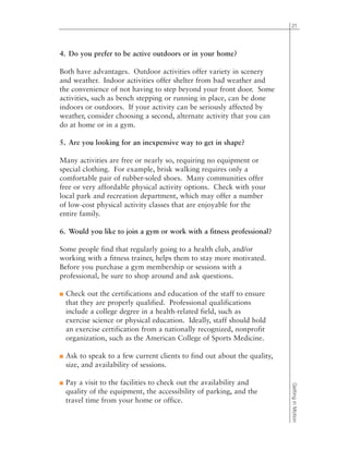 4. Do you prefer to be active outdoors or in your home?
Both have advantages. Outdoor activities offer variety in scenery
and weather. Indoor activities offer shelter from bad weather and
the convenience of not having to step beyond your front door. Some
activities, such as bench stepping or running in place, can be done
indoors or outdoors. If your activity can be seriously affected by
weather, consider choosing a second, alternate activity that you can
do at home or in a gym.
5. Are you looking for an inexpensive way to get in shape?
Many activities are free or nearly so, requiring no equipment or
special clothing. For example, brisk walking requires only a
comfortable pair of rubber-soled shoes. Many communities offer
free or very affordable physical activity options. Check with your
local park and recreation department, which may offer a number
of low-cost physical activity classes that are enjoyable for the
entire family.
6. Would you like to join a gym or work with a fitness professional?
Some people find that regularly going to a health club, and/or
working with a fitness trainer, helps them to stay more motivated.
Before you purchase a gym membership or sessions with a
professional, be sure to shop around and ask questions.
■ Check out the certifications and education of the staff to ensure
that they are properly qualified. Professional qualifications
include a college degree in a health-related field, such as
exercise science or physical education. Ideally, staff should hold
an exercise certification from a nationally recognized, nonprofit
organization, such as the American College of Sports Medicine.
■ Ask to speak to a few current clients to find out about the quality,
size, and availability of sessions.
■ Pay a visit to the facilities to check out the availability and
quality of the equipment, the accessibility of parking, and the
travel time from your home or office.
21
GettinginMotion
 