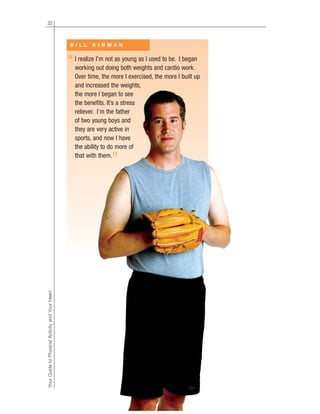 22
YourGuidetoPhysicalActivityandYourHeart
I realize I’m not as young as I used to be. I began
working out doing both weights and cardio work.
Over time, the more I exercised, the more I built up
and increased the weights,
the more I began to see
the benefits. It’s a stress
reliever. I’m the father
of two young boys and
they are very active in
sports, and now I have
the ability to do more of
that with them.
B I L L K I R W A N
“
”
 