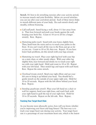 24
Stretch. It’s best to do stretching exercises after your activity period,
to increase muscle and joint flexibility. Below are several stretches
you can use after your cool-down period. Each of these moves helps
to stretch different parts of your body. Do each stretch slowly and
steadily, without bouncing.
■ Calf wall push. Stand facing a wall, about 11/2 feet away from
it. Then lean forward and push your hands against the wall,
keeping your heels flat. Count to 10 (or to 20 for a longer
stretch). Rest. Repeat.
■ Hamstring palm touch. Stand with your knees slightly bent.
Then, bend from the waist and try to touch your palms to the
floor. If you can’t reach all the way to the floor, just go as far
as you can. Count to 10 or 20, then rest. Repeat. If you have
lower back problems, do this stretch with your legs crossed.
■ Hamstring toe touch. Place your right leg level with your hip
on a stair, chair, or other steady object. With your other leg
slightly bent, lean forward and slowly try to touch your right
toe with your right hand. Hold and count to 10 or 20. Repeat
with your left hand. Then switch legs and repeat with each hand.
Rest. Repeat the entire stretch.
■ Overhead triceps stretch. Bend your right elbow and use your
left arm to bring it up behind your head. You should feel a
gentle stretch on the outside of your upper right arm. Hold for
10 to 20 seconds. Repeat with the left elbow behind your head.
Rest. Repeat.
■ Standing quadriceps stretch. Place your left hand on a chair or
wall for support, bend your right knee, and reach back with
your right hand to grab the top of your right foot. Hold for
10 to 20 seconds. Repeat on the left side. Rest. Repeat.
Tracking Your Target Heart Rate
As you become more physically active, how will you know whether
you’re improving your heart and lung fitness? The best way is to
track your target heart rate during your activity. Your target heart
rate is a percentage of your maximum heart rate, which is the fastest
YourGuidetoPhysicalActivityandYourHeart
 
