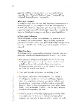 26
YourGuidetoPhysicalActivityandYourHeart approach will help you to maximize your gains and minimize
your risks. (See “A Sample Walking Program” on page 27 and
“A Sample Jogging Program” on page 28.)
What’s Your Number?
To find your target heart rate zone, look for the age closest to yours in
the table on page 25. For example, if you’re 40, your target zone is
90–135 beats per minute. If you’re 53, the closest age on the chart is
55, so your target zone is 83–123 beats per minute. Be aware that the
figures in the table are averages, so use them as general guidelines.
A Note About Medications
A few high blood pressure medicines lower the maximum heart
rate and thus the target zone rate. If you’re taking high blood
pressure medications, contact your doctor to report your target heart
rate zone and to find out whether your activity program needs to be
adjusted.
Taking Your Pulse
To find out whether you’re within your target heart rate zone, take
your pulse immediately after finishing your activity. Here’s how:
■ As soon as you stop your activity, place the tips of your first
two fingers lightly over one of the two blood vessels on your
neck, located to the left and right of your Adam’s apple.
Another convenient pulse spot is on the inside of your wrist,
just below the base of your thumb.
■ Count your pulse for 10 seconds and multiply by six.
■ If your pulse falls within your target zone, your activity is
providing good benefits for your heart and lungs. If you’re
below your target heart rate zone, move just a bit faster next
time, as long as you continue to feel reasonably comfortable
doing so. If you’re above your target zone, move a little more
slowly. Don’t try to move at, or very close to, your maximum
heart rate—that’s working too hard.
■ Eventually, you’ll be consistently engaging in your activity within
your target zone. To continue to track your progress, keep
checking your pulse after at least one activity session per week.
 