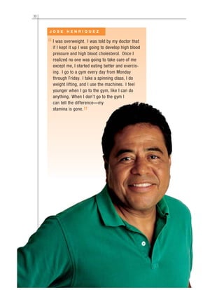 30
I was overweight. I was told by my doctor that
if I kept it up I was going to develop high blood
pressure and high blood cholesterol. Once I
realized no one was going to take care of me
except me, I started eating better and exercis-
ing. I go to a gym every day from Monday
through Friday. I take a spinning class, I do
weight lifting, and I use the machines. I feel
younger when I go to the gym, like I can do
anything. When I don’t go to the gym I
can tell the difference—my
stamina is gone.
J O S E H E N R I Q U E Z
“
”
 