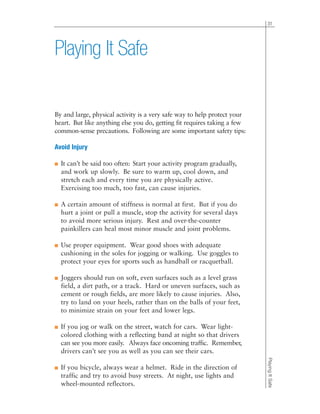 By and large, physical activity is a very safe way to help protect your
heart. But like anything else you do, getting fit requires taking a few
common-sense precautions. Following are some important safety tips:
Avoid Injury
■ It can’t be said too often: Start your activity program gradually,
and work up slowly. Be sure to warm up, cool down, and
stretch each and every time you are physically active.
Exercising too much, too fast, can cause injuries.
■ A certain amount of stiffness is normal at first. But if you do
hurt a joint or pull a muscle, stop the activity for several days
to avoid more serious injury. Rest and over-the-counter
painkillers can heal most minor muscle and joint problems.
■ Use proper equipment. Wear good shoes with adequate
cushioning in the soles for jogging or walking. Use goggles to
protect your eyes for sports such as handball or racquetball.
■ Joggers should run on soft, even surfaces such as a level grass
field, a dirt path, or a track. Hard or uneven surfaces, such as
cement or rough fields, are more likely to cause injuries. Also,
try to land on your heels, rather than on the balls of your feet,
to minimize strain on your feet and lower legs.
■ If you jog or walk on the street, watch for cars. Wear light-
colored clothing with a reflecting band at night so that drivers
can see you more easily. Always face oncoming traffic. Remember,
drivers can’t see you as well as you can see their cars.
■ If you bicycle, always wear a helmet. Ride in the direction of
traffic and try to avoid busy streets. At night, use lights and
wheel-mounted reflectors.
31
PlayingItSafe
Playing It Safe
 