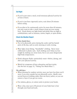32
Eat Right
■ If you’ve just eaten a meal, avoid strenuous physical activity for
at least 2 hours.
■ If you’ve just been vigorously active, wait about 20 minutes
before eating.
■ If you plan to be continuously active for more than 60 minutes,
you may want to take a snack along to keep up your energy
level. Good choices are light foods and drinks that are high in
carbohydrates, such as bananas, raisins, bagels, or sport drinks.
Check the Weather Report
On hot, humid days:
■ Try to be physically active during the cooler and less humid
parts of the day, such as early morning or early evening.
■ Wear light, loose-fitting, “breathable” clothing. Never wear
rubberized or plastic suits. Such clothing won’t help you lose
weight by making you sweat more, but it can cause dangerously
high body temperatures.
■ Drink adequate fluids—particularly water—before, during, and
after your physical activity.
■ Watch for symptoms of heat exhaustion and heat stroke.
(See the box on page 33, “Taking Too Much Heat.”)
On cold days:
■ When dressing for outdoor activity, wear one layer less than you’d
wear if you were outside but not physically active. Ideally wear
several layers of clothing rather than one heavy jacket, so you can
remove a layer if you get too warm.
■ Use mittens, gloves, or cotton socks to protect your hands.
■ Wear a hat, since up to 40 percent of your body heat is lost
through your head and neck.
YourGuidetoPhysicalActivityandYourHeart
 
