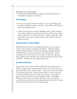 34
On rainy, icy, or snowy days:
■ Be aware of reduced visibility—for both yourself and for drivers—
and reduced traction on roadways.
Seek Company
■ If you’re concerned about the safety of your surroundings, pair
up with a buddy for outdoor activities. If possible, walk, bike, or
jog during daylight hours.
■ Check out the hours of nearby shopping malls. Many malls are
open early and late for people who prefer to walk or jog at those
times of day, but in a safe, well-lit area. (Indoor malls also make
it possible to stay active during summer heat, winter cold, and
allergy seasons.)
Know the Signs of a Heart Problem
While physical activity can strengthen your heart, some types of
activity may worsen existing heart problems. Warning signals
include sudden dizziness, cold sweat, paleness, fainting, extreme
breathlessness, or pain or pressure in your upper body. These
symptoms may occur during, or just after, an activity. Ignoring
these signals and continuing your activity may lead to serious heart
problems. Instead, call your doctor right away.
Get Back in the Swing
If you have to miss a few sessions of physical activity because of
illness or injury, don’t be discouraged. Once you recover, you can
get right back on the “activity track.” But do wait until you recover.
If you come down with a minor illness, such as a cold, wait until
you feel normal before you resume your activity. If you suffer a
minor injury, wait until the pain disappears before continuing.
When you do resume your fitness sessions, start at one-half to
two-thirds of your previous level, depending on the number of days
you’ve missed and how you feel while moving.
YourGuidetoPhysicalActivityandYourHeart
 