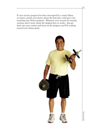 35
PlayingItSafe
If your activity program has been interrupted by a major illness
or injury, consult your doctor about the best time—and pace—for
resuming your fitness program. Whatever your reasons for missing
sessions, don’t worry about the skipped days or weeks. Just get
back into your routine and focus on the progress you’ll be making
toward your fitness goals.
 