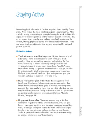 37
StayingActive
Becoming physically active is the first step in a heart healthy fitness
plan. Now comes the more challenging part—staying active. After
a while, it may be tempting to put off that regular walk or bike ride,
especially when you get busy or the weather doesn’t cooperate. Yet,
to keep your heart healthy, and to keep your body strong and fit
overall, staying physically active over time is very important. Here
are some tips for making physical activity an enjoyable, habitual
part of your life.
Motivation Makers
■ Think short-term as well as long-term. If your long-term goal
is to walk 1 mile, then make your short-term goal much
smaller. How about walking a quarter mile during the first
week? Similarly, if one of your long-term goals is to lose
15 pounds, focus first on a more immediate, “doable” goal.
How about losing 1–2 pounds the first week? You get the idea.
By setting smaller goals within your bigger ones, you’re less
likely to push yourself too hard. Just as important, you give
yourself a chance to succeed—over and over.
■ Share your activity goals with others. Encouragement from
family and friends can help motivate you to stay active. Let
others know your short-term goals as well as your long-term
ones, so they can regularly cheer you on. And who knows, you
may be able to persuade family or friends to join in! (For ideas
on getting family members involved, see the box, “Family
Fitness,” on page 39.)
■ Help yourself remember. You may want to stay active but
sometimes forget your fitness sessions because, well, life gets
busy. Leave your sneakers near the door to remind yourself to
walk, or bring a change of clothes to work and head straight
for the gym, yoga class, or walking trail on the way home.
Make a “personal activity checklist” and stick it on the fridge
or another spot where you’ll see it daily.
Staying Active
 