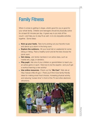 39
StayingActive
Family Fitness
When it comes to getting in shape, what’s good for you is good for
your whole family. Children and teenagers should be physically active
for at least 60 minutes per day. A great way to pry kids off the
couch—and help you to stay fit as well—is to do enjoyable activities
together. Some ideas:
● Kick up your heels. Take turns picking out your favorite music
and dance up a storm in the living room.
● Explore the outdoors. Hit your local trail on weekends for some
biking or hiking. Pack a healthy lunch and let the kids choose the
picnic spot.
● Get classy. Join family members in an active class, such as
martial arts, yoga, or aerobics.
● Play pupil. Ask one of your children or grandchildren to teach you
an active game or sport. Kids love to be the experts—and you'll get
a workout learning a new activity!
● Use online resources. Check out the “We Can!” Web site at
http://wecan.nhlbi.nih.gov—There you’ll find more family-friendly
ideas for making smart food choices, increasing physical activity,
and reducing “screen time” in front of the TV and other electronic
attractions.
 