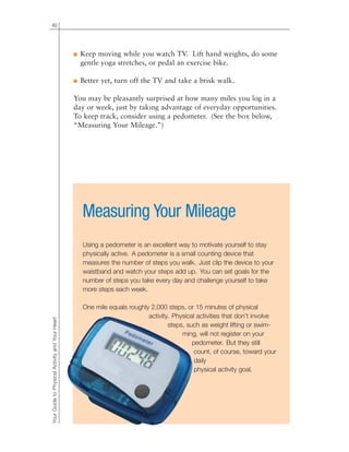 40
■ Keep moving while you watch TV. Lift hand weights, do some
gentle yoga stretches, or pedal an exercise bike.
■ Better yet, turn off the TV and take a brisk walk.
You may be pleasantly surprised at how many miles you log in a
day or week, just by taking advantage of everyday opportunities.
To keep track, consider using a pedometer. (See the box below,
“Measuring Your Mileage.”)
YourGuidetoPhysicalActivityandYourHeart
Measuring Your Mileage
Using a pedometer is an excellent way to motivate yourself to stay
physically active. A pedometer is a small counting device that
measures the number of steps you walk. Just clip the device to your
waistband and watch your steps add up. You can set goals for the
number of steps you take every day and challenge yourself to take
more steps each week.
One mile equals roughly 2,000 steps, or 15 minutes of physical
activity. Physical activities that don’t involve
steps, such as weight lifting or swim-
ming, will not register on your
pedometer. But they still
count, of course, toward your
daily
physical activity goal.
 