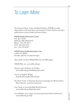 43
ToLearnMore
To Learn More
The National Heart, Lung, and Blood Institute (NHLBI) provides
information on the prevention and treatment of heart disease and offers
publications on heart health and heart disease.
NHLBI Health Information Center
P.O. Box 30105
Bethesda, MD 20824-0105
Phone: 301–592–8573
TTY: 240–629–3255
Fax: 301–592–8563
NHLBI Heart Health Information Line
1–800–575–WELL
Provides toll-free recorded messages.
Also, check out these NHLBI Web sites and Web pages:
NHLBI Web site: www.nhlbi.nih.gov
Diseases and Conditions A–Z Index:
www.nhlbi.nih.gov/health/dci/index.html
Aim for a Healthy Weight:
http://healthyweight.nhlbi.nih.gov
The Heart Truth: A National Awareness Campaign for Women About
Heart Disease: www.hearttruth.com
Your Guide to Lowering High Blood Pressure:
www.nhlbi.nih.gov/hbp/index.html
Live Healthier, Live Longer (on lowering elevated blood cholesterol):
www.nhlbi.nih.gov/chd
 