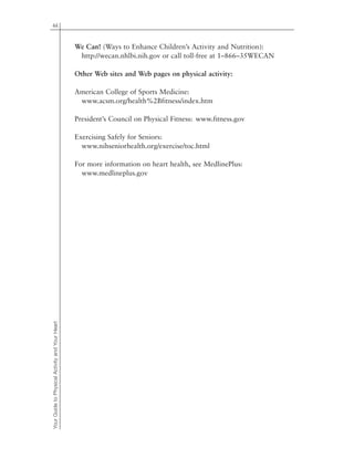44
YourGuidetoPhysicalActivityandYourHeart
We Can! (Ways to Enhance Children’s Activity and Nutrition):
http://wecan.nhlbi.nih.gov or call toll-free at 1–866–35WECAN
Other Web sites and Web pages on physical activity:
American College of Sports Medicine:
www.acsm.org/health%2Bfitness/index.htm
President’s Council on Physical Fitness: www.fitness.gov
Exercising Safely for Seniors:
www.nihseniorhealth.org/exercise/toc.html
For more information on heart health, see MedlinePlus:
www.medlineplus.gov
 