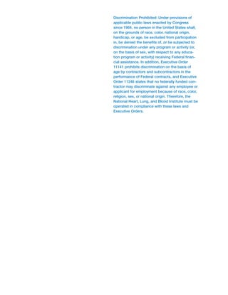Discrimination Prohibited: Under provisions of
applicable public laws enacted by Congress
since 1964, no person in the United States shall,
on the grounds of race, color, national origin,
handicap, or age, be excluded from participation
in, be denied the benefits of, or be subjected to
discrimination under any program or activity (or,
on the basis of sex, with respect to any educa-
tion program or activity) receiving Federal finan-
cial assistance. In addition, Executive Order
11141 prohibits discrimination on the basis of
age by contractors and subcontractors in the
performance of Federal contracts, and Executive
Order 11246 states that no federally funded con-
tractor may discriminate against any employee or
applicant for employment because of race, color,
religion, sex, or national origin. Therefore, the
National Heart, Lung, and Blood Institute must be
operated in compliance with these laws and
Executive Orders.
 