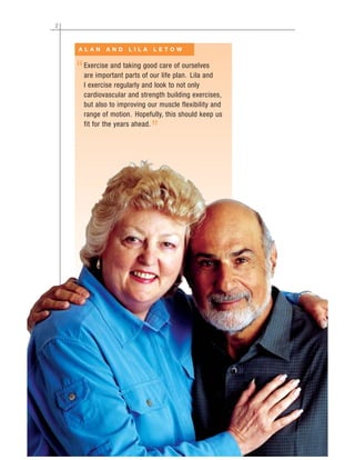 2
Exercise and taking good care of ourselves
are important parts of our life plan. Lila and
I exercise regularly and look to not only
cardiovascular and strength building exercises,
but also to improving our muscle flexibility and
range of motion. Hopefully, this should keep us
fit for the years ahead.
A L A N A N D L I L A L E T O W
“
”
 