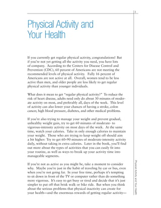 If you currently get regular physical activity, congratulations! But
if you’re not yet getting all the activity you need, you have lots
of company. According to the Centers for Disease Control and
Prevention (CDC), 60 percent of Americans are not meeting the
recommended levels of physical activity. Fully 16 percent of
Americans are not active at all. Overall, women tend to be less
active than men, and older people are less likely to get regular
physical activity than younger individuals.
What does it mean to get “regular physical activity?” To reduce the
risk of heart disease, adults need only do about 30 minutes of moder-
ate activity on most, and preferably all, days of the week. This level
of activity can also lower your chances of having a stroke, colon
cancer, high blood pressure, diabetes, and other medical problems.
If you’re also trying to manage your weight and prevent gradual,
unhealthy weight gain, try to get 60 minutes of moderate- to
vigorous-intensity activity on most days of the week. At the same
time, watch your calories. Take in only enough calories to maintain
your weight. Those who are trying to keep weight off should aim
a bit higher: Try to get 60–90 minutes of moderate-intensity activity
daily, without taking in extra calories. Later in the book, you’ll find
out more about the types of activities that you can easily fit into
your routine, as well as ways to break up your activity time into
manageable segments.
If you’re not as active as you might be, take a moment to consider
why. Maybe you’re just in the habit of traveling by car or bus, even
when you’re not going far. In your free time, perhaps it’s tempting
to sit down in front of the TV or computer rather than do something
more vigorous. It’s easy to get busy or tired and decide that it’s just
simpler to put off that brisk walk or bike ride. But when you think
about the serious problems that physical inactivity can create for
your health—and the enormous rewards of getting regular activity—
3
PhysicalActivityandYourHealth
Physical Activity and
Your Health
 