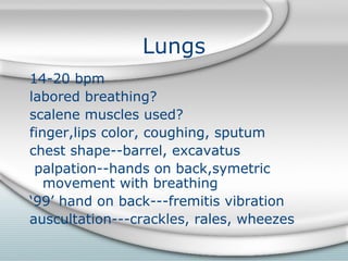Lungs
14-20 bpm
labored breathing?
scalene muscles used?
finger,lips color, coughing, sputum
chest shape--barrel, excavatus
palpation--hands on back,symetric
movement with breathing
‘99’ hand on back---fremitis vibration
auscultation---crackles, rales, wheezes
 