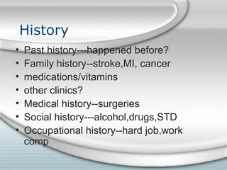 History
• Past history---happened before?
• Family history--stroke,MI, cancer
• medications/vitamins
• other clinics?
• Medical history--surgeries
• Social history---alcohol,drugs,STD
• Occupational history--hard job,work
comp
 